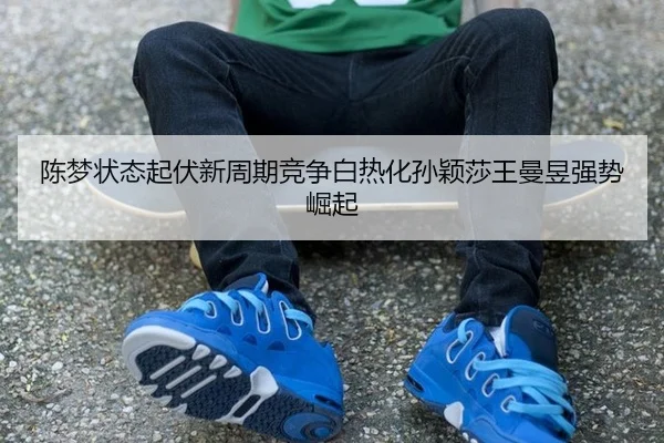 陈梦状态起伏新周期竞争白热化孙颖莎王曼昱强势崛起