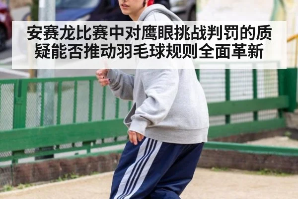 安赛龙比赛中对鹰眼挑战判罚的质疑能否推动羽毛球规则全面革新