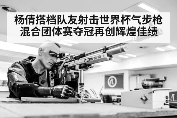 杨倩搭档队友射击世界杯气步枪混合团体赛夺冠再创辉煌佳绩